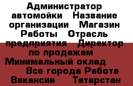 Администратор автомойки › Название организации ­ Магазин Работы › Отрасль предприятия ­ Директор по продажам › Минимальный оклад ­ 25 000 - Все города Работа » Вакансии   . Татарстан респ.